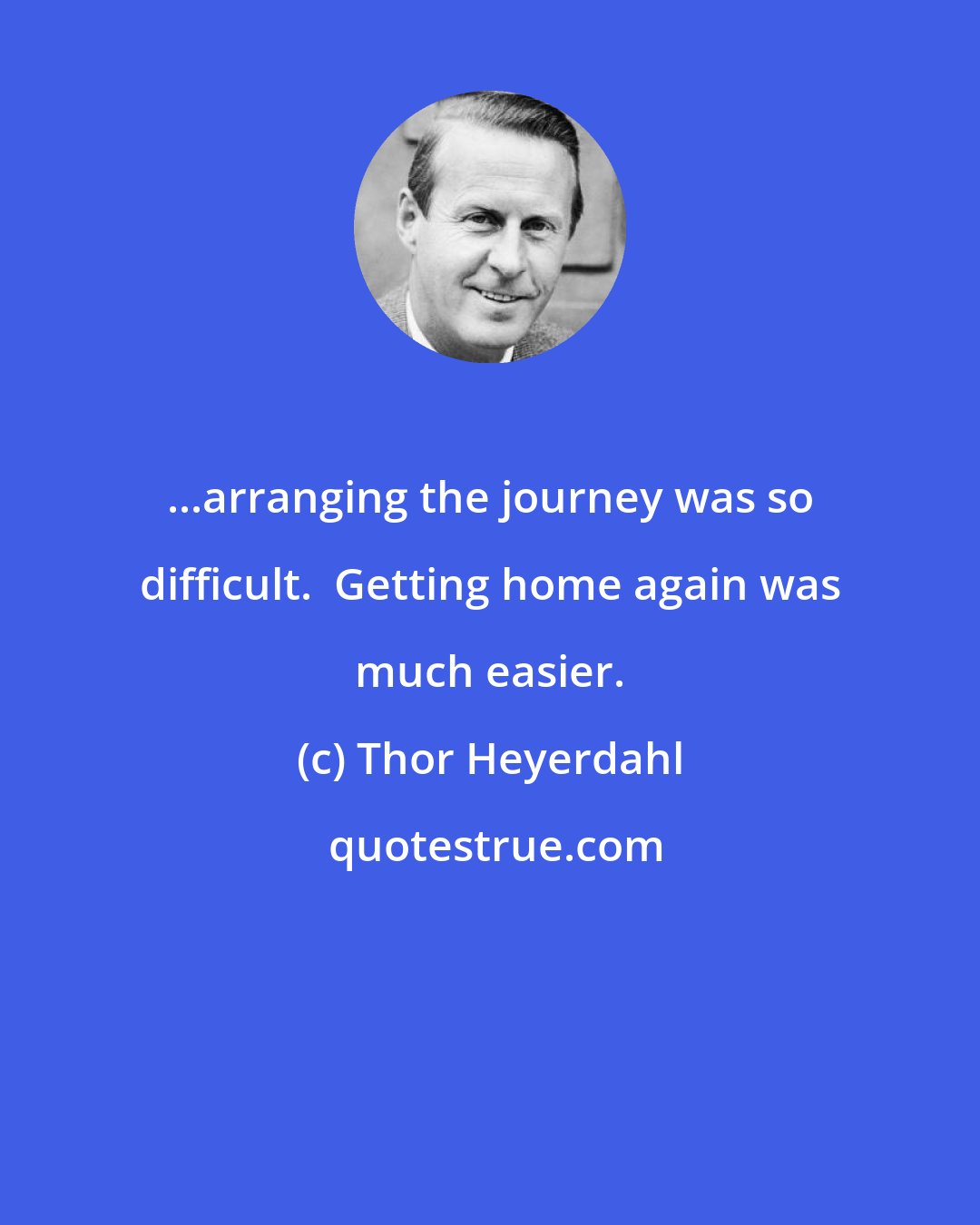 Thor Heyerdahl: ...arranging the journey was so difficult.  Getting home again was much easier.