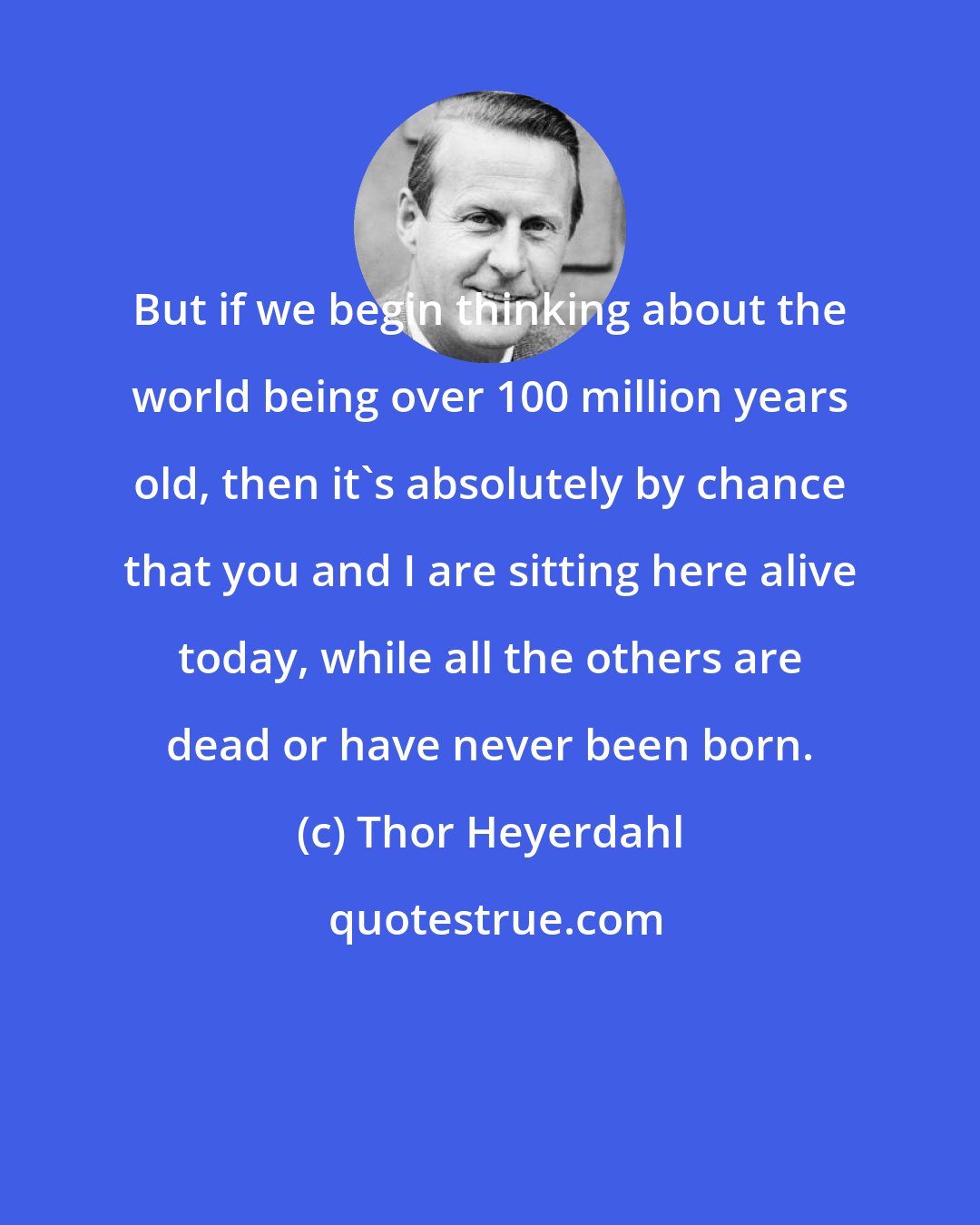 Thor Heyerdahl: But if we begin thinking about the world being over 100 million years old, then it's absolutely by chance that you and I are sitting here alive today, while all the others are dead or have never been born.