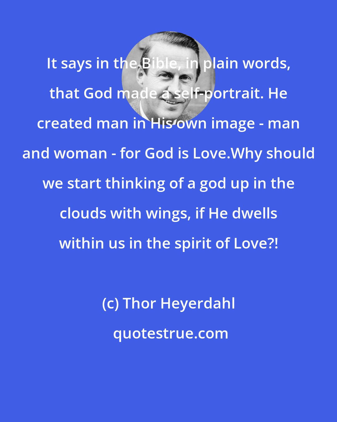 Thor Heyerdahl: It says in the Bible, in plain words, that God made a self-portrait. He created man in His own image - man and woman - for God is Love.Why should we start thinking of a god up in the clouds with wings, if He dwells within us in the spirit of Love?!