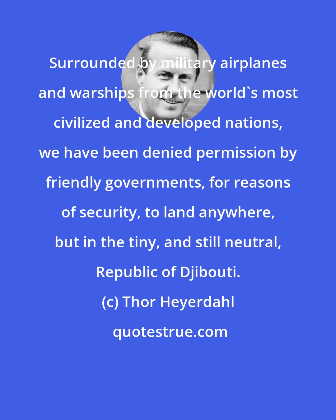 Thor Heyerdahl: Surrounded by military airplanes and warships from the world's most civilized and developed nations, we have been denied permission by friendly governments, for reasons of security, to land anywhere, but in the tiny, and still neutral, Republic of Djibouti.