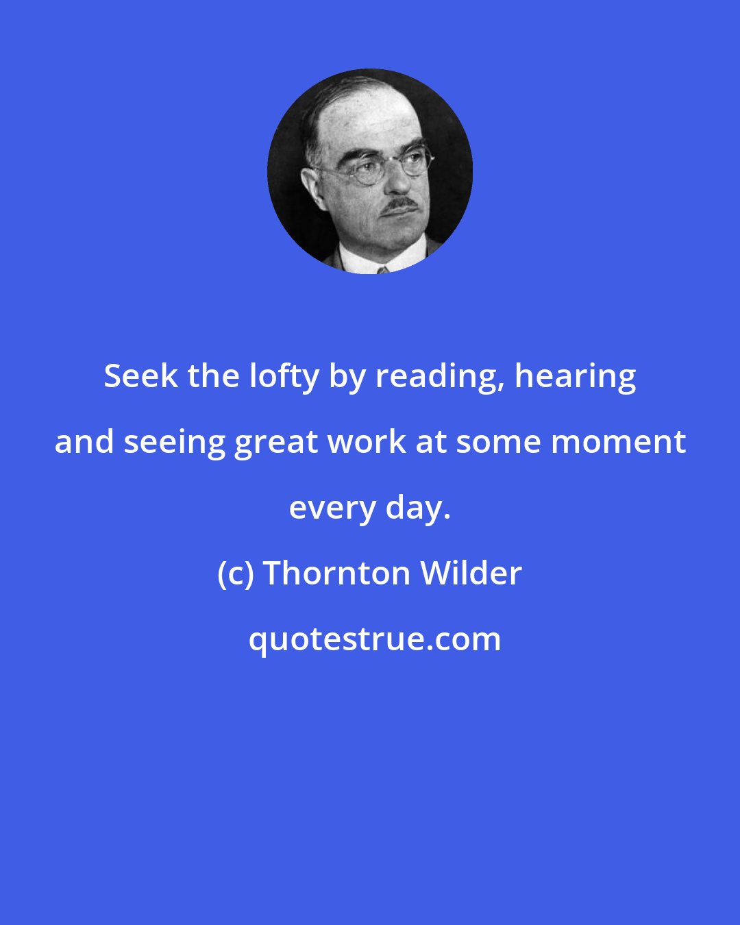 Thornton Wilder: Seek the lofty by reading, hearing and seeing great work at some moment every day.