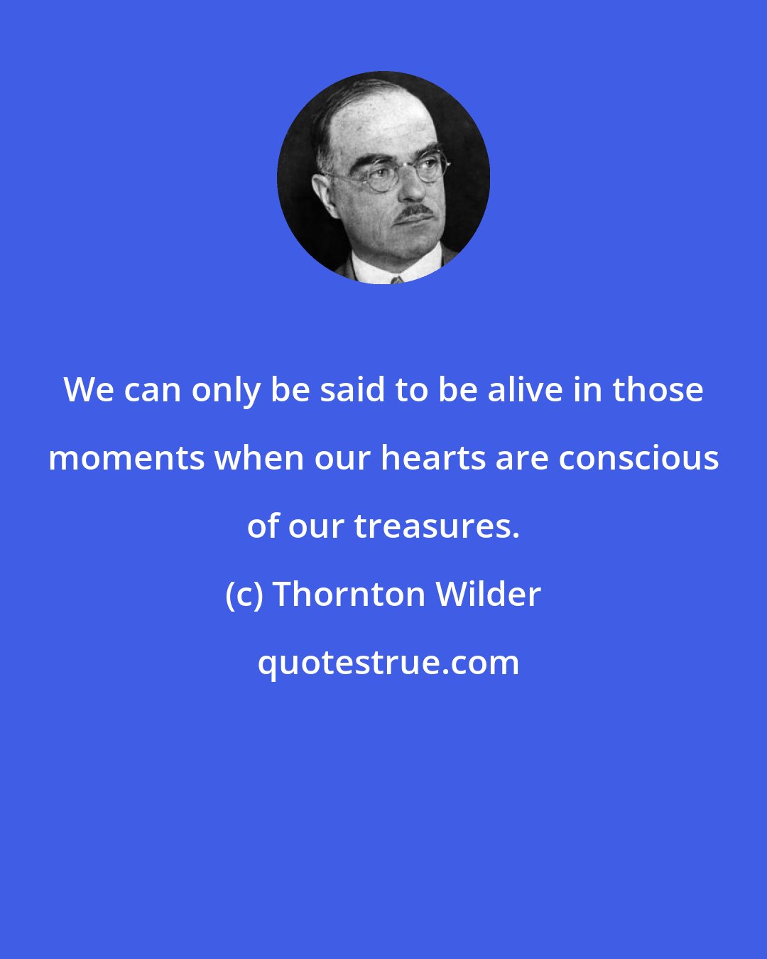 Thornton Wilder: We can only be said to be alive in those moments when our hearts are conscious of our treasures.