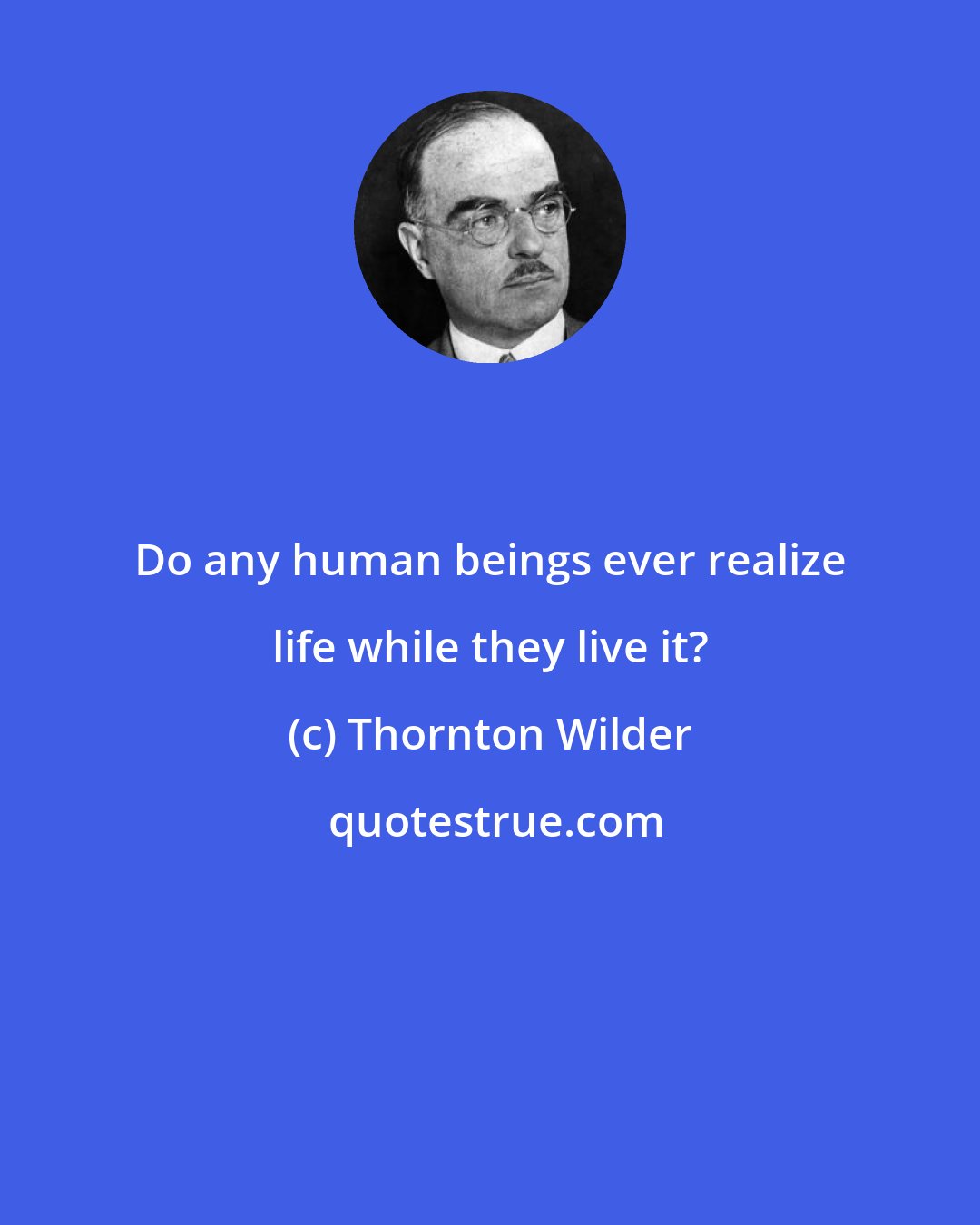 Thornton Wilder: Do any human beings ever realize life while they live it?