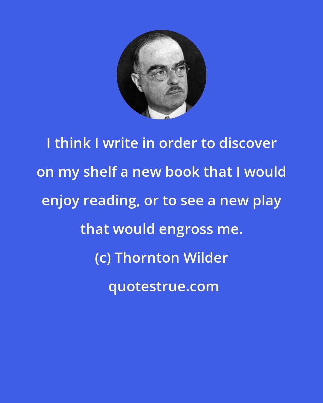 Thornton Wilder: I think I write in order to discover on my shelf a new book that I would enjoy reading, or to see a new play that would engross me.