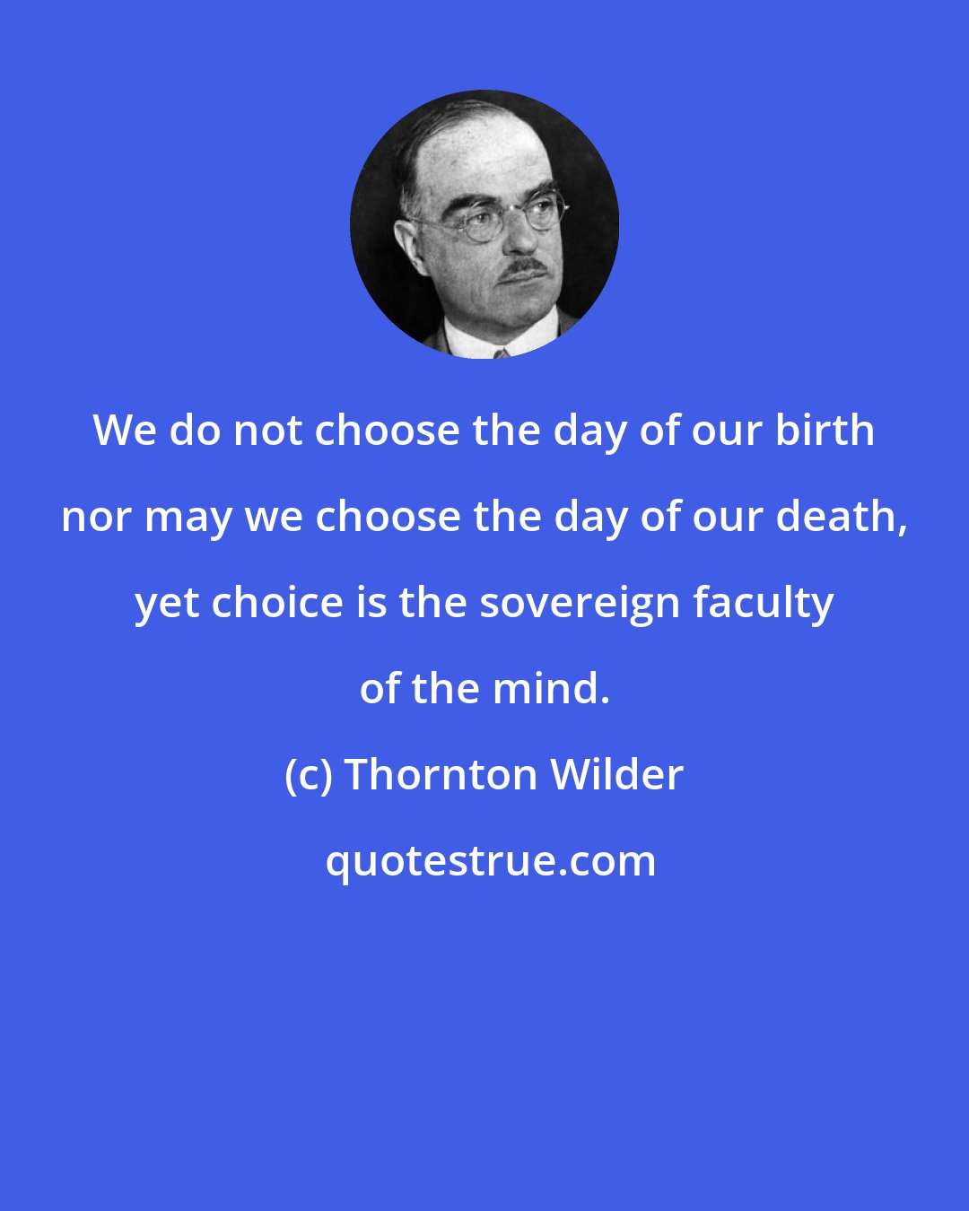 Thornton Wilder: We do not choose the day of our birth nor may we choose the day of our death, yet choice is the sovereign faculty of the mind.