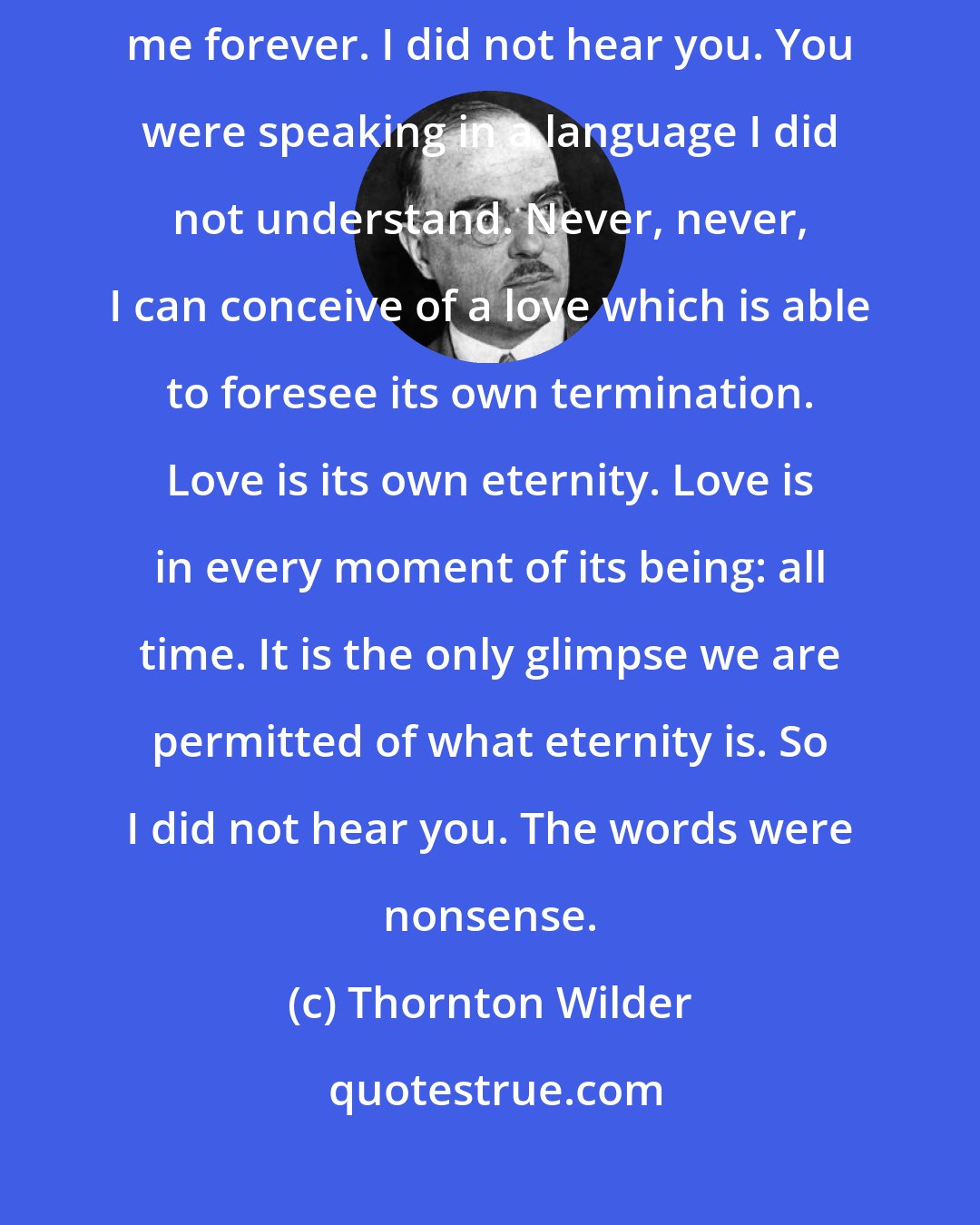 Thornton Wilder: You swore you loved me, and laughed and warned me that you would not love me forever. I did not hear you. You were speaking in a language I did not understand. Never, never, I can conceive of a love which is able to foresee its own termination. Love is its own eternity. Love is in every moment of its being: all time. It is the only glimpse we are permitted of what eternity is. So I did not hear you. The words were nonsense.