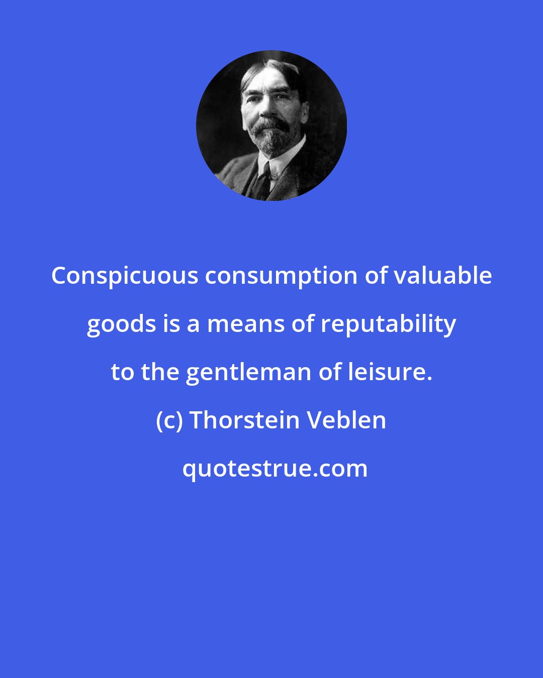 Thorstein Veblen: Conspicuous consumption of valuable goods is a means of reputability to the gentleman of leisure.
