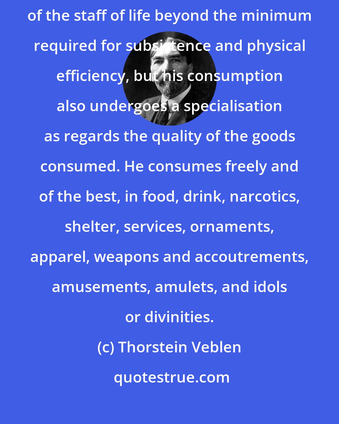 Thorstein Veblen: The quasi-peaceable gentleman of leisure, then, not only consumes of the staff of life beyond the minimum required for subsistence and physical efficiency, but his consumption also undergoes a specialisation as regards the quality of the goods consumed. He consumes freely and of the best, in food, drink, narcotics, shelter, services, ornaments, apparel, weapons and accoutrements, amusements, amulets, and idols or divinities.