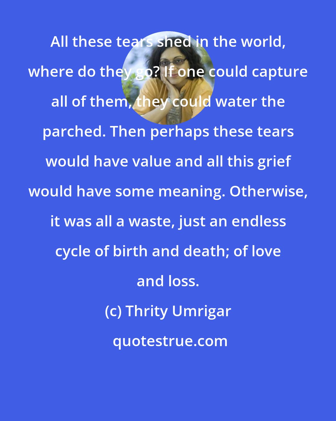 Thrity Umrigar: All these tears shed in the world, where do they go? If one could capture all of them, they could water the parched. Then perhaps these tears would have value and all this grief would have some meaning. Otherwise, it was all a waste, just an endless cycle of birth and death; of love and loss.