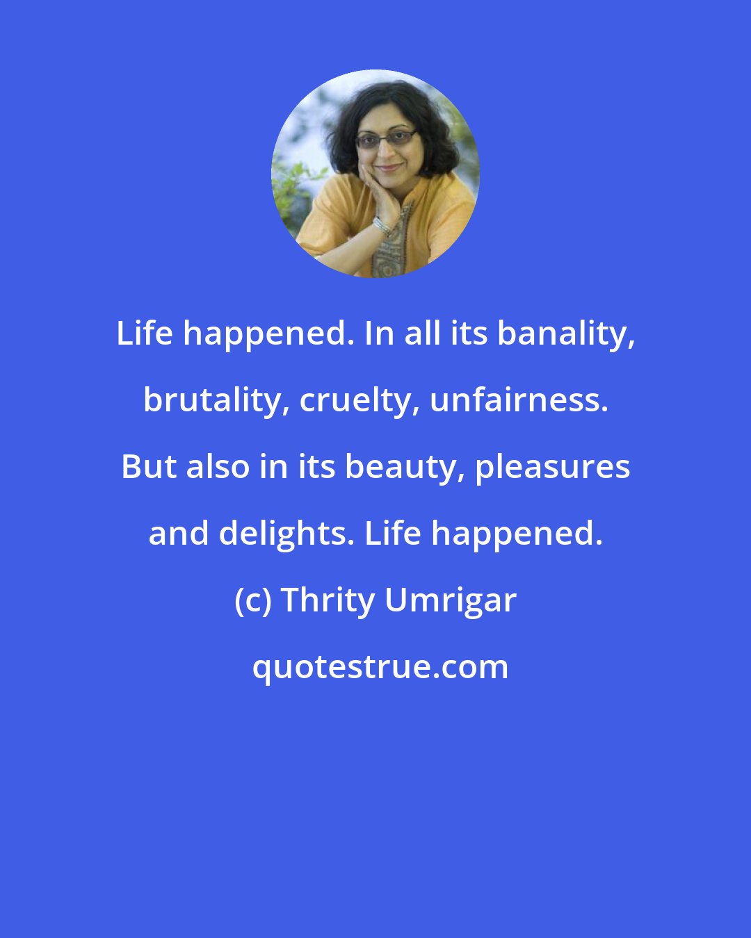 Thrity Umrigar: Life happened. In all its banality, brutality, cruelty, unfairness. But also in its beauty, pleasures and delights. Life happened.