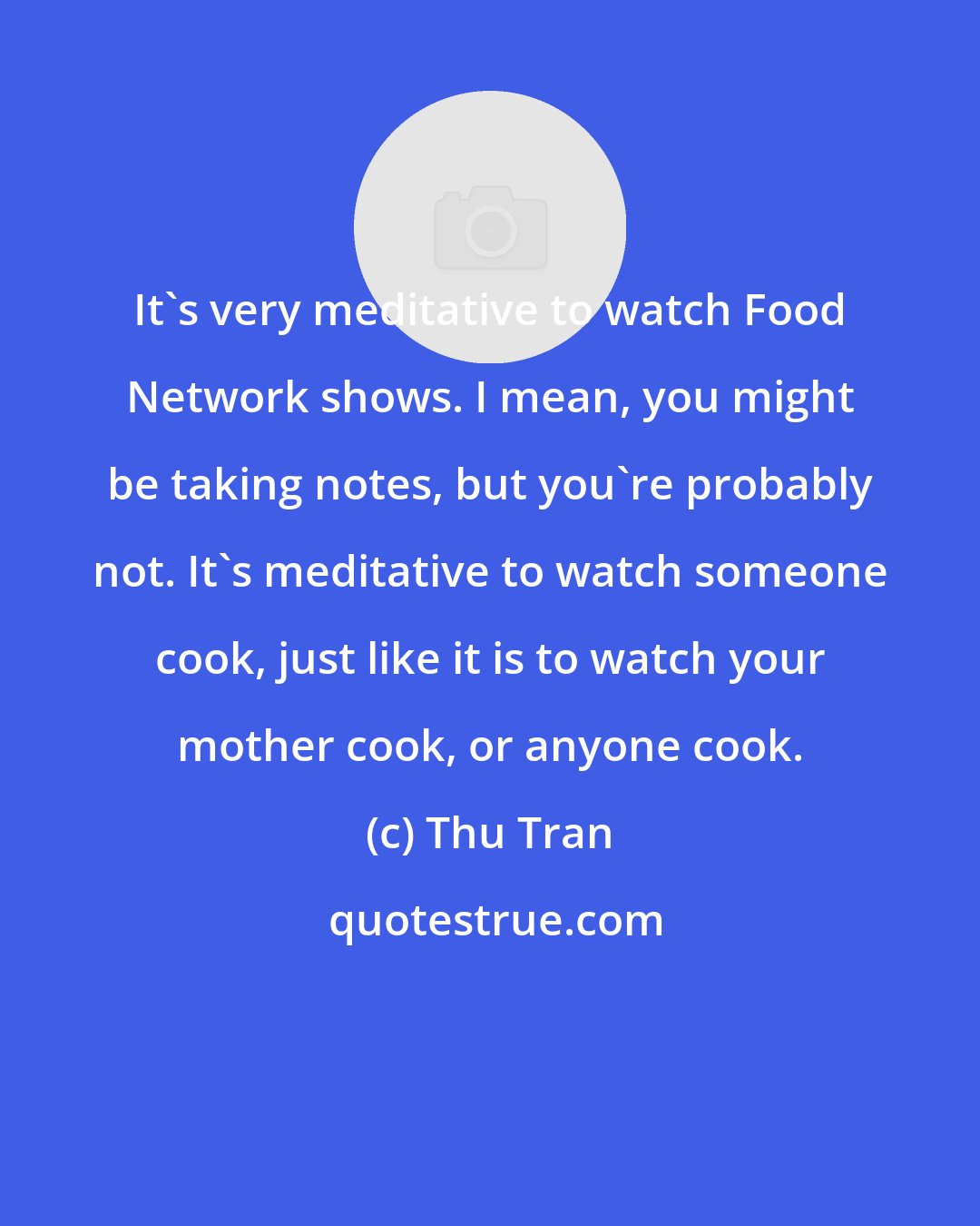 Thu Tran: It's very meditative to watch Food Network shows. I mean, you might be taking notes, but you're probably not. It's meditative to watch someone cook, just like it is to watch your mother cook, or anyone cook.