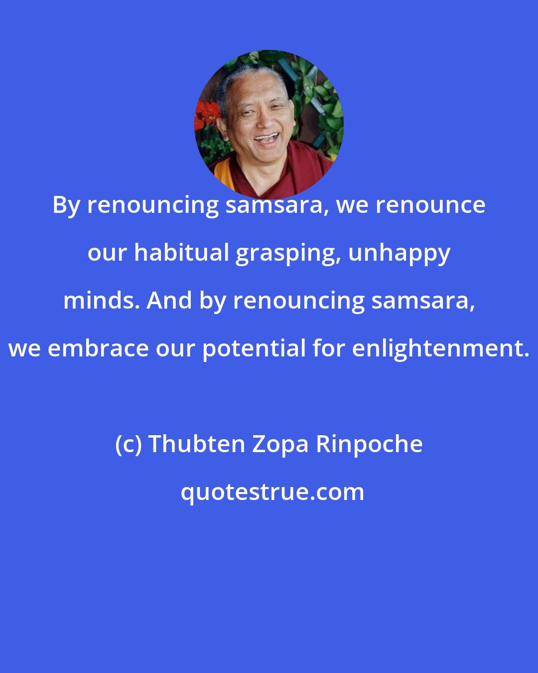 Thubten Zopa Rinpoche: By renouncing samsara, we renounce our habitual grasping, unhappy minds. And by renouncing samsara, we embrace our potential for enlightenment.