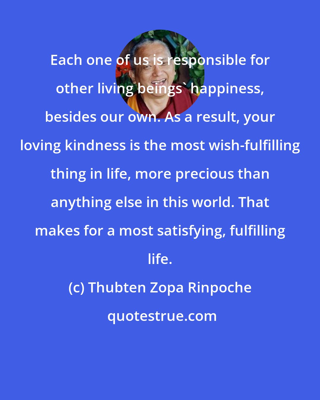 Thubten Zopa Rinpoche: Each one of us is responsible for other living beings' happiness, besides our own. As a result, your loving kindness is the most wish-fulfilling thing in life, more precious than anything else in this world. That makes for a most satisfying, fulfilling life.