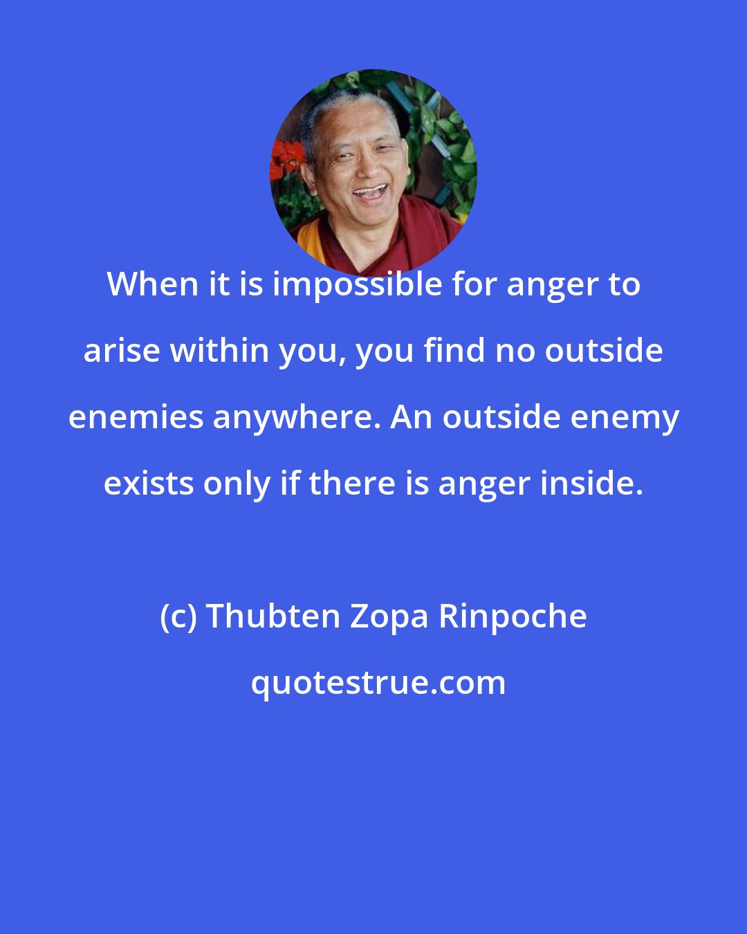 Thubten Zopa Rinpoche: When it is impossible for anger to arise within you, you find no outside enemies anywhere. An outside enemy exists only if there is anger inside.