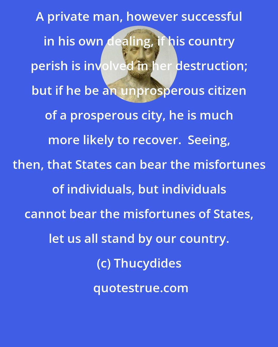 Thucydides: A private man, however successful in his own dealing, if his country perish is involved in her destruction; but if he be an unprosperous citizen of a prosperous city, he is much more likely to recover.  Seeing, then, that States can bear the misfortunes of individuals, but individuals cannot bear the misfortunes of States, let us all stand by our country.