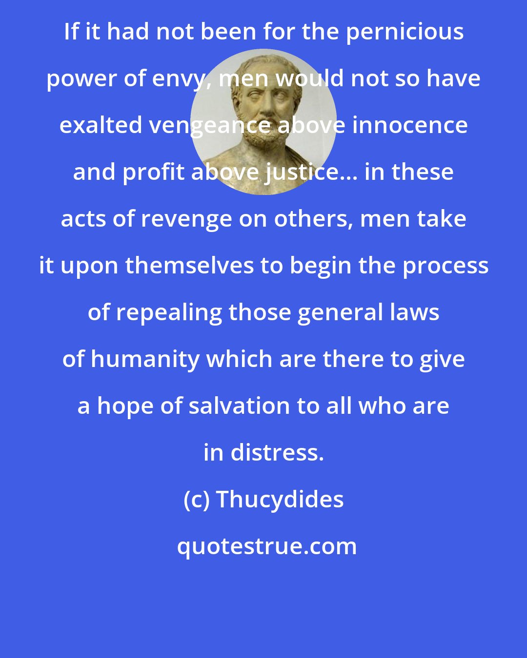 Thucydides: If it had not been for the pernicious power of envy, men would not so have exalted vengeance above innocence and profit above justice... in these acts of revenge on others, men take it upon themselves to begin the process of repealing those general laws of humanity which are there to give a hope of salvation to all who are in distress.