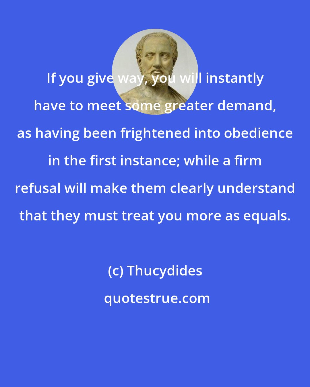 Thucydides: If you give way, you will instantly have to meet some greater demand, as having been frightened into obedience in the first instance; while a firm refusal will make them clearly understand that they must treat you more as equals.