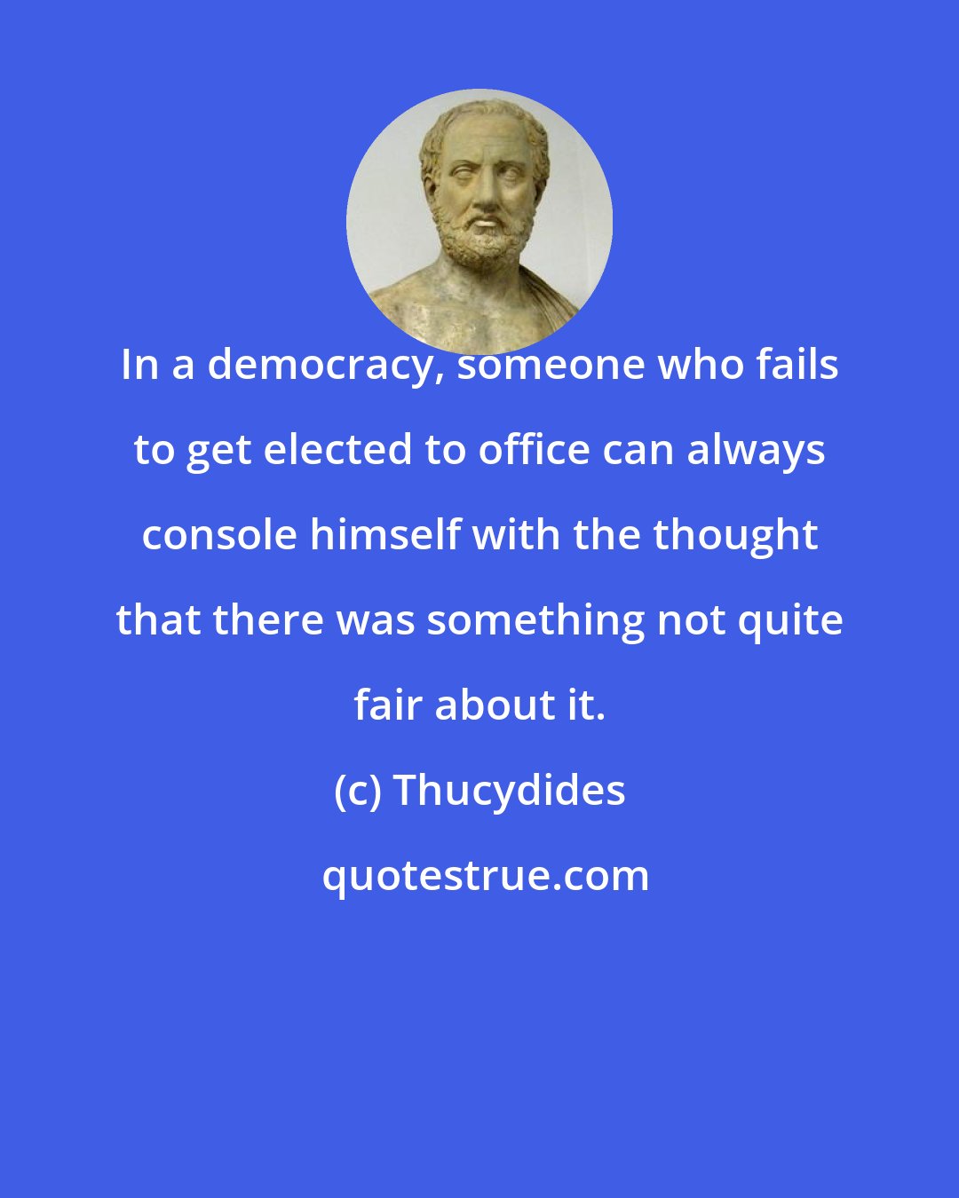 Thucydides: In a democracy, someone who fails to get elected to office can always console himself with the thought that there was something not quite fair about it.