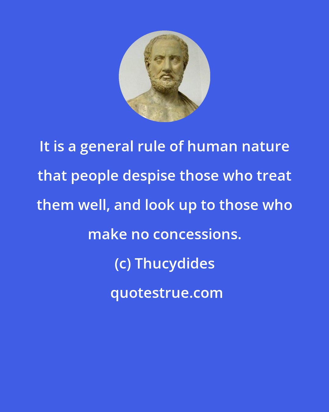 Thucydides: It is a general rule of human nature that people despise those who treat them well, and look up to those who make no concessions.