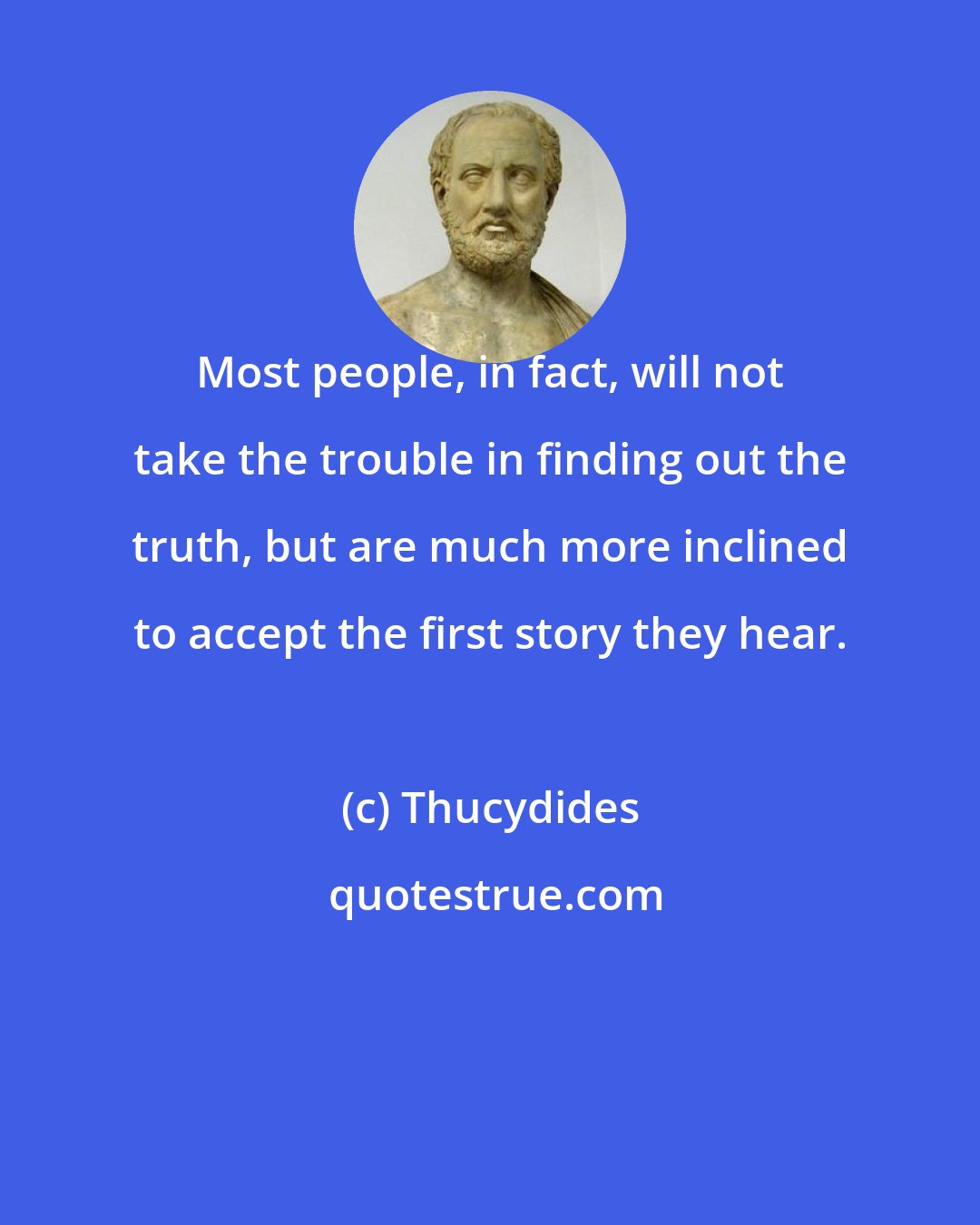 Thucydides: Most people, in fact, will not take the trouble in finding out the truth, but are much more inclined to accept the first story they hear.