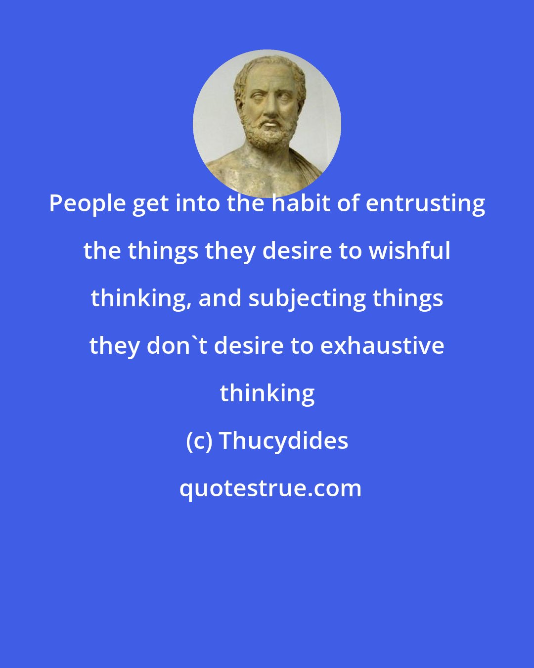 Thucydides: People get into the habit of entrusting the things they desire to wishful thinking, and subjecting things they don't desire to exhaustive thinking