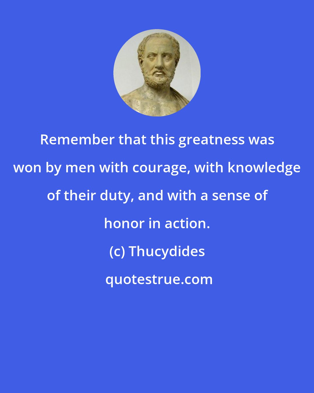 Thucydides: Remember that this greatness was won by men with courage, with knowledge of their duty, and with a sense of honor in action.