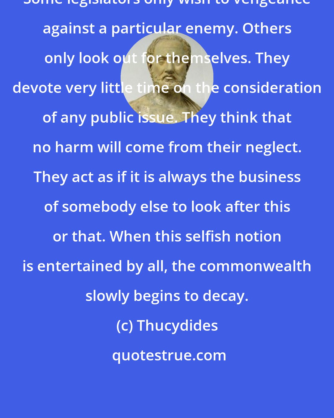 Thucydides: Some legislators only wish to vengeance against a particular enemy. Others only look out for themselves. They devote very little time on the consideration of any public issue. They think that no harm will come from their neglect. They act as if it is always the business of somebody else to look after this or that. When this selfish notion is entertained by all, the commonwealth slowly begins to decay.