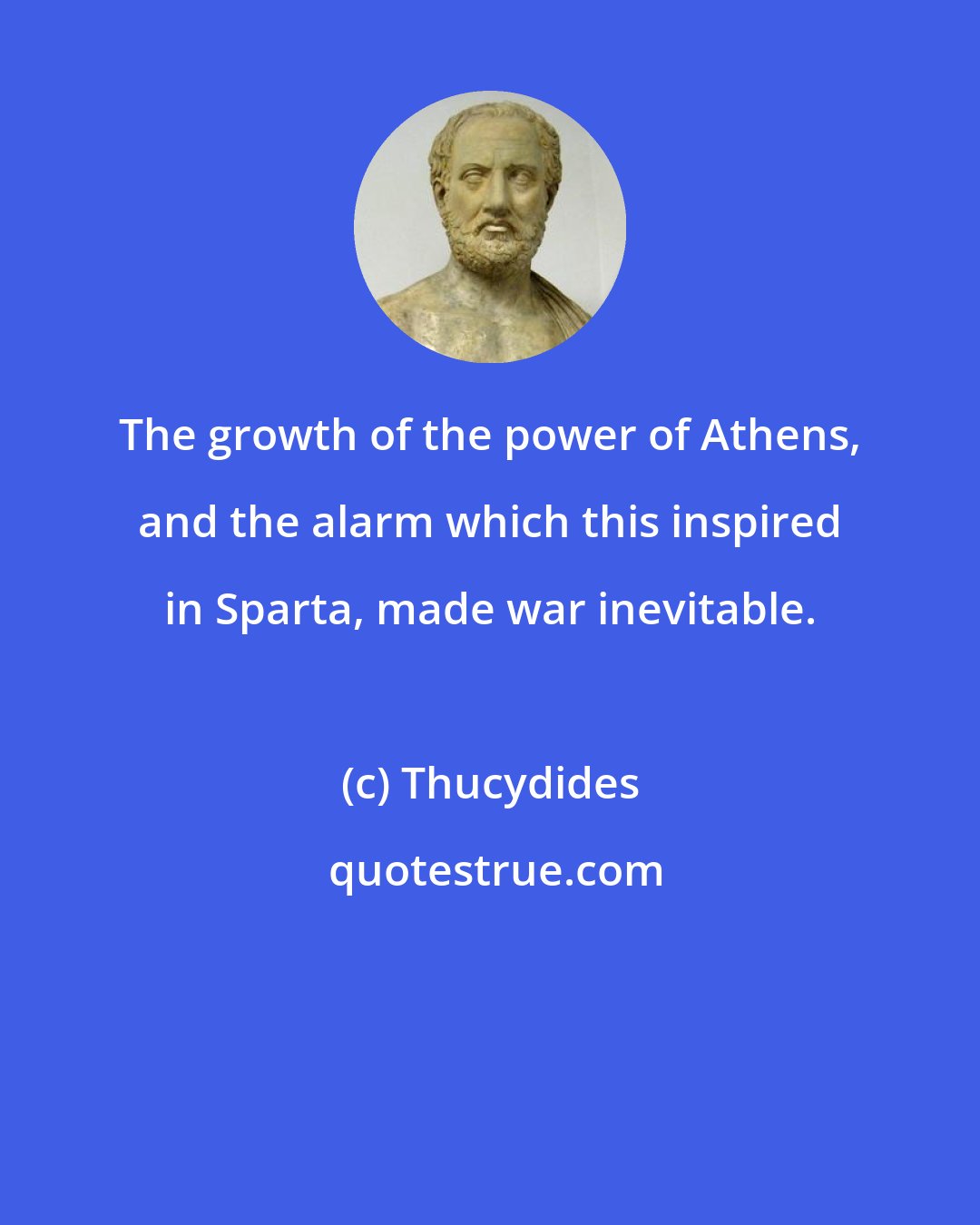 Thucydides: The growth of the power of Athens, and the alarm which this inspired in Sparta, made war inevitable.