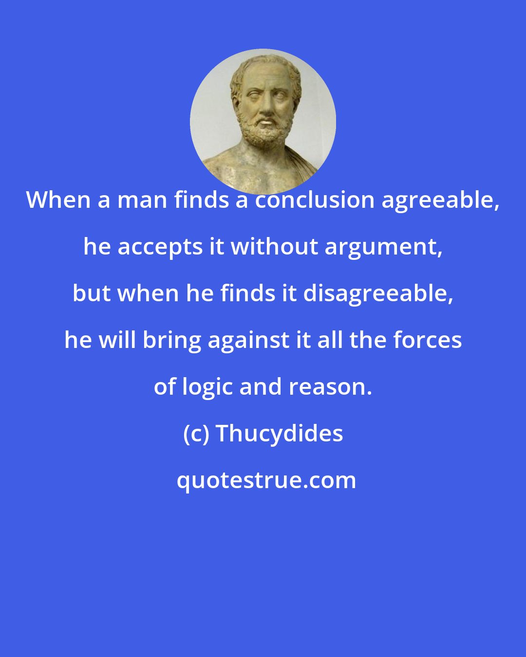 Thucydides: When a man finds a conclusion agreeable, he accepts it without argument, but when he finds it disagreeable, he will bring against it all the forces of logic and reason.