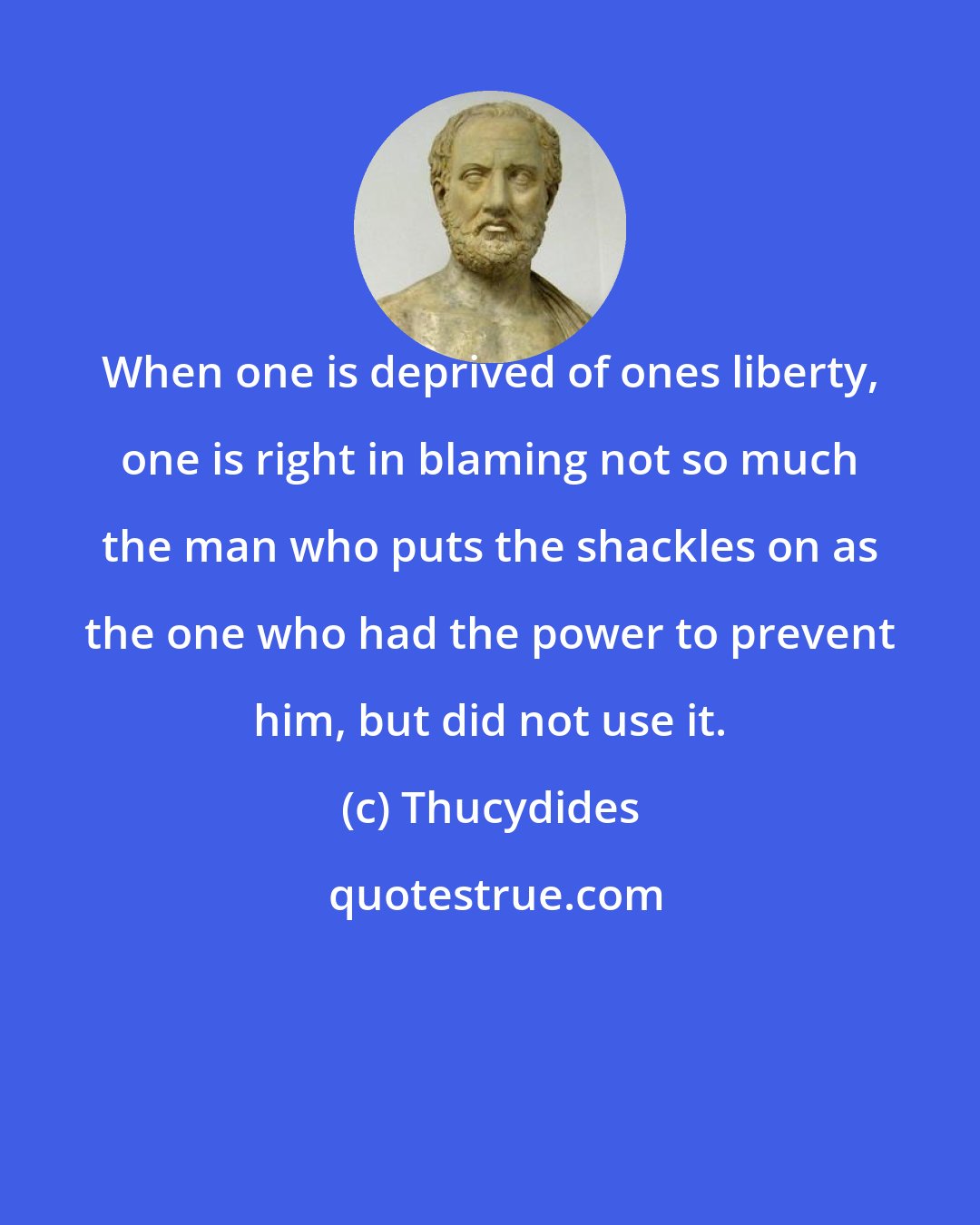 Thucydides: When one is deprived of ones liberty, one is right in blaming not so much the man who puts the shackles on as the one who had the power to prevent him, but did not use it.