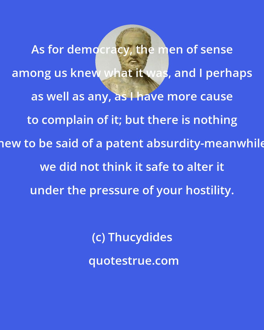 Thucydides: As for democracy, the men of sense among us knew what it was, and I perhaps as well as any, as I have more cause to complain of it; but there is nothing new to be said of a patent absurdity-meanwhile we did not think it safe to alter it under the pressure of your hostility.