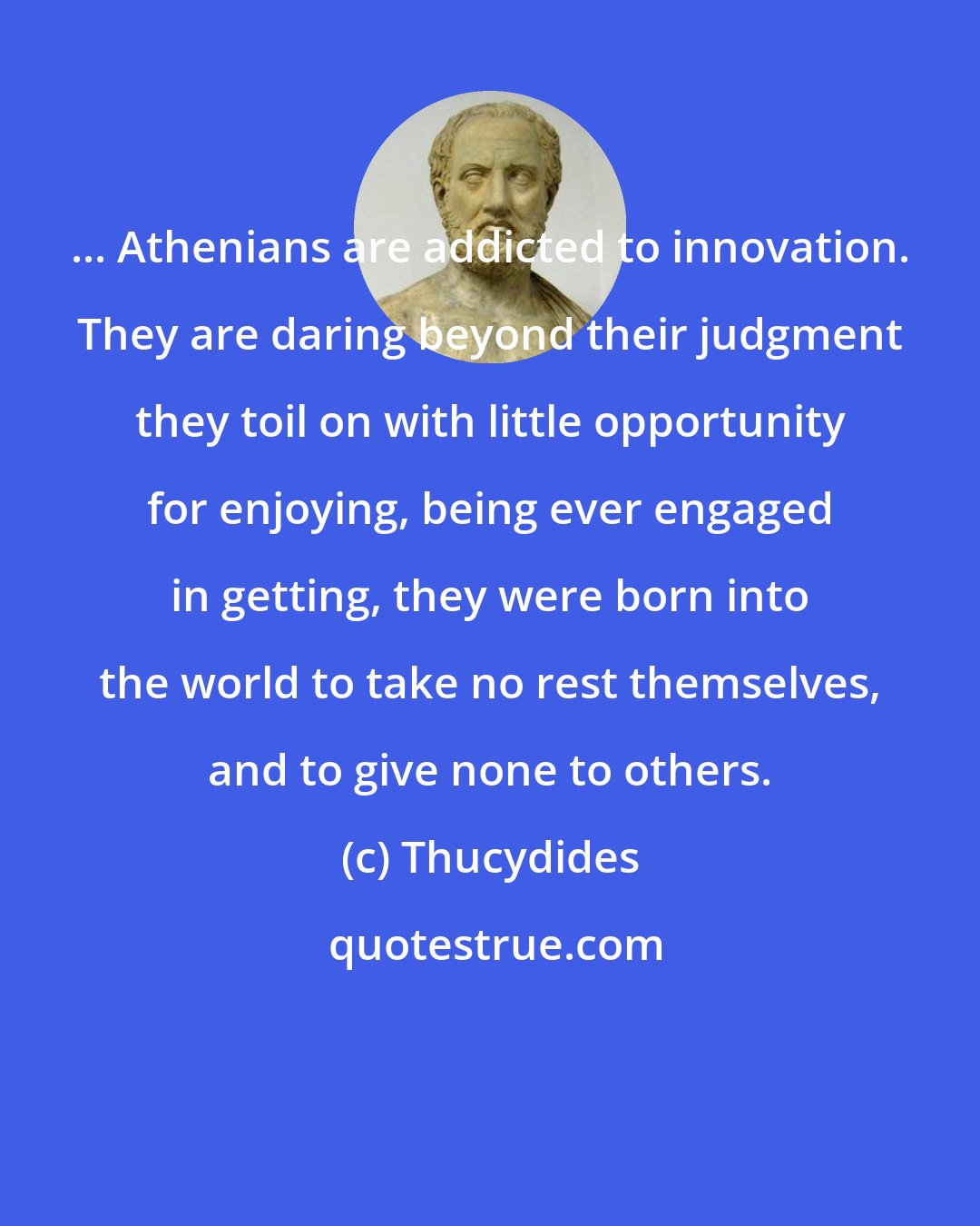 Thucydides: ... Athenians are addicted to innovation. They are daring beyond their judgment they toil on with little opportunity for enjoying, being ever engaged in getting, they were born into the world to take no rest themselves, and to give none to others.