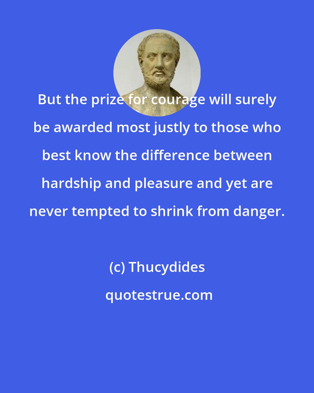 Thucydides: But the prize for courage will surely be awarded most justly to those who best know the difference between hardship and pleasure and yet are never tempted to shrink from danger.