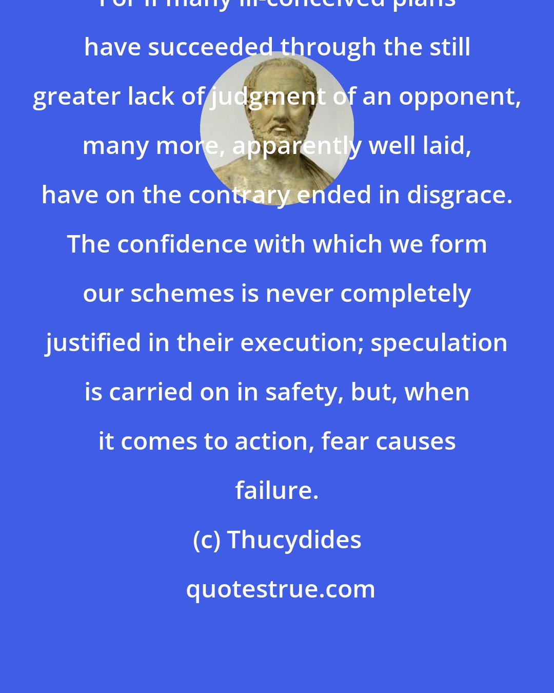 Thucydides: For if many ill-conceived plans have succeeded through the still greater lack of judgment of an opponent, many more, apparently well laid, have on the contrary ended in disgrace. The confidence with which we form our schemes is never completely justified in their execution; speculation is carried on in safety, but, when it comes to action, fear causes failure.