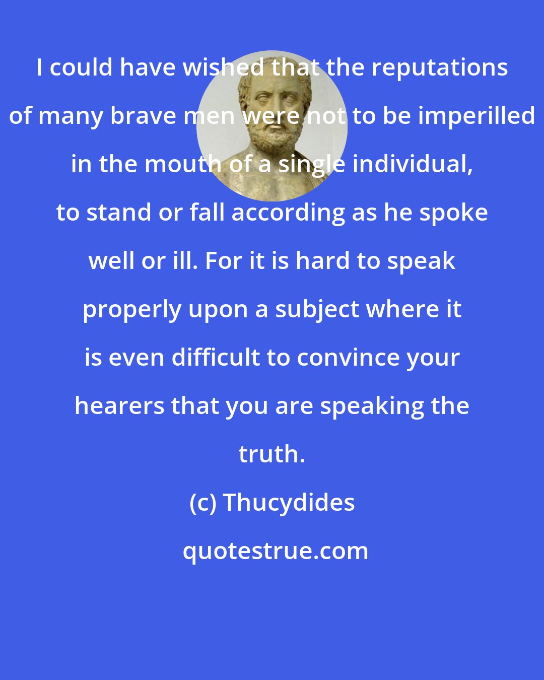 Thucydides: I could have wished that the reputations of many brave men were not to be imperilled in the mouth of a single individual, to stand or fall according as he spoke well or ill. For it is hard to speak properly upon a subject where it is even difficult to convince your hearers that you are speaking the truth.