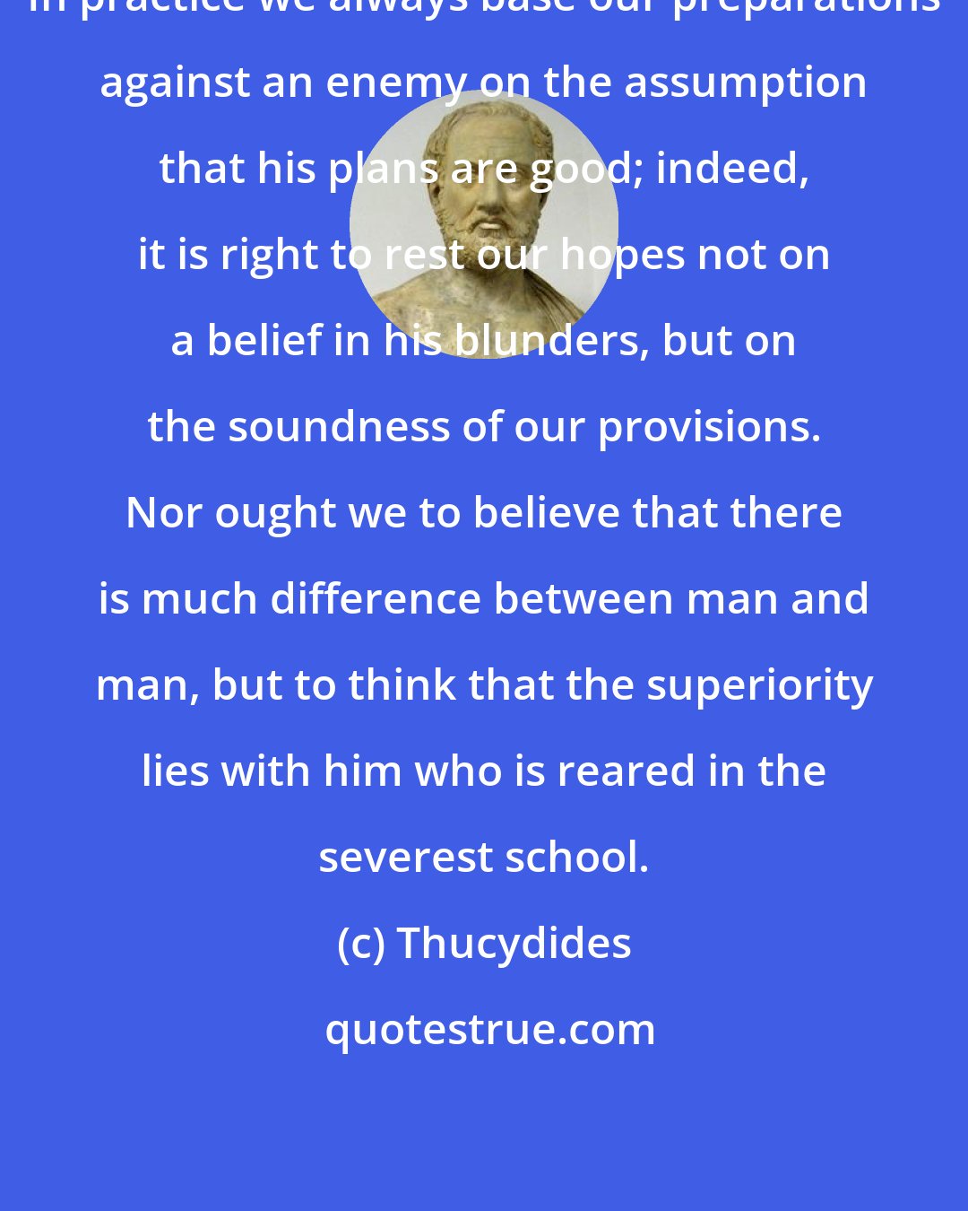 Thucydides: In practice we always base our preparations against an enemy on the assumption that his plans are good; indeed, it is right to rest our hopes not on a belief in his blunders, but on the soundness of our provisions. Nor ought we to believe that there is much difference between man and man, but to think that the superiority lies with him who is reared in the severest school.