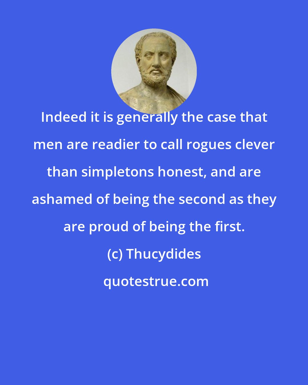 Thucydides: Indeed it is generally the case that men are readier to call rogues clever than simpletons honest, and are ashamed of being the second as they are proud of being the first.