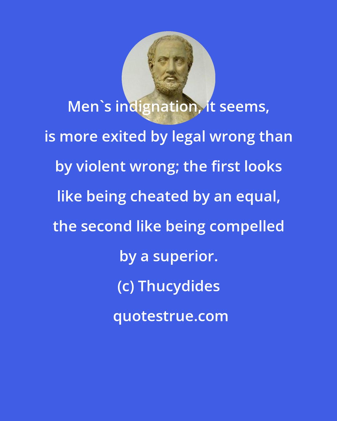 Thucydides: Men's indignation, it seems, is more exited by legal wrong than by violent wrong; the first looks like being cheated by an equal, the second like being compelled by a superior.