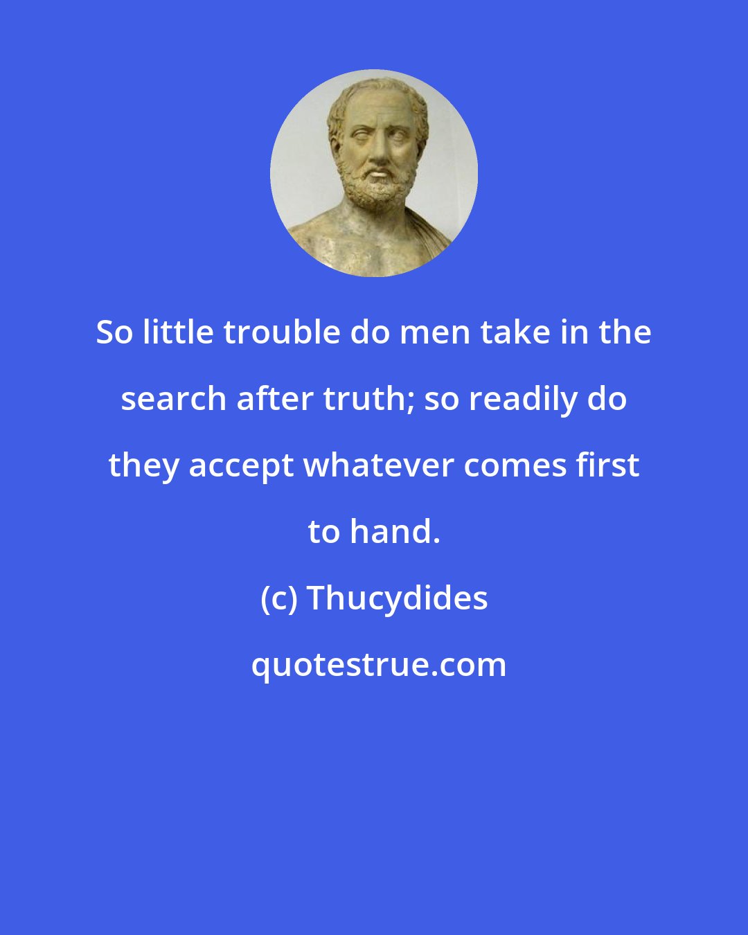 Thucydides: So little trouble do men take in the search after truth; so readily do they accept whatever comes first to hand.