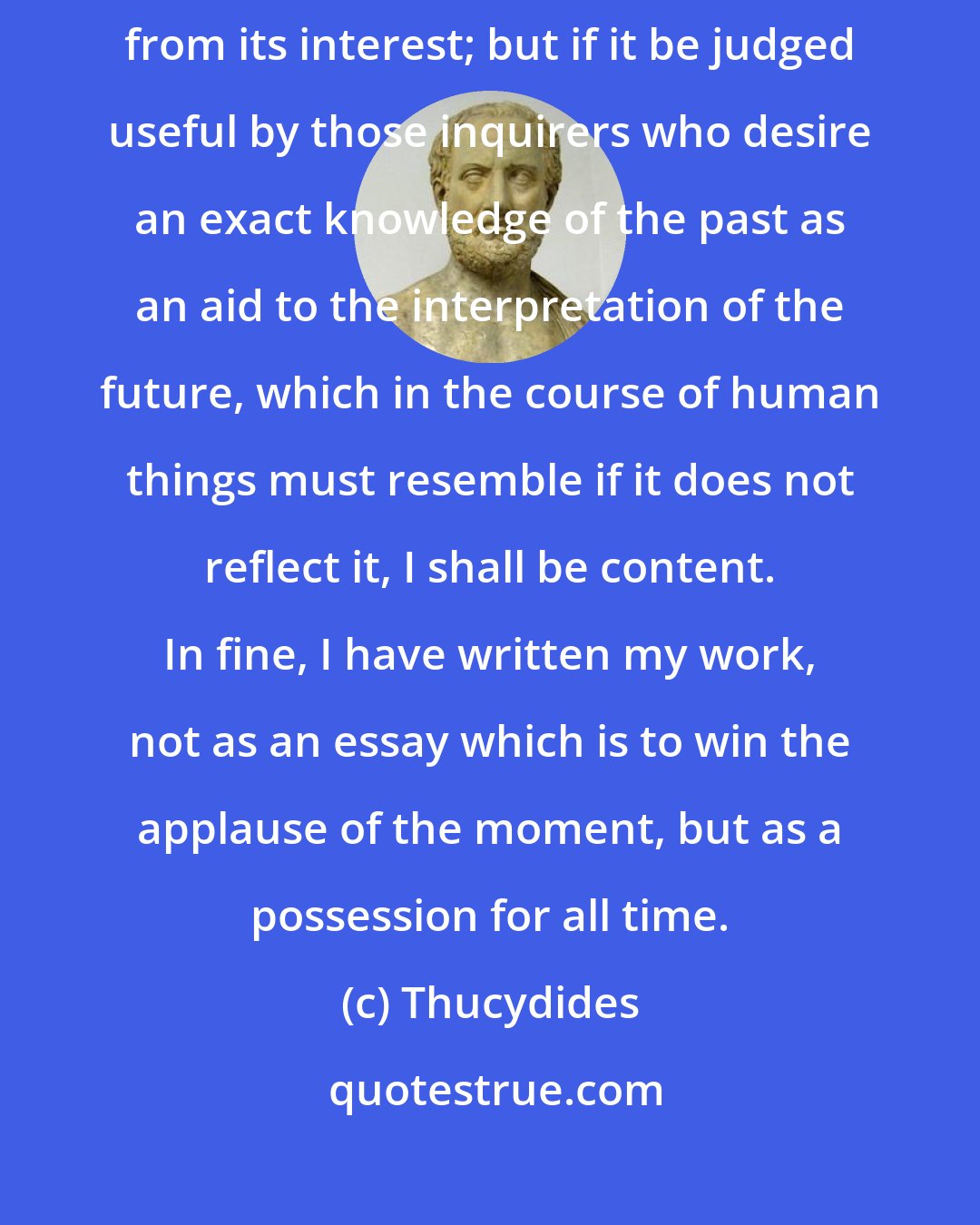 Thucydides: The absence of romance from my history will, I fear, detract somewhat from its interest; but if it be judged useful by those inquirers who desire an exact knowledge of the past as an aid to the interpretation of the future, which in the course of human things must resemble if it does not reflect it, I shall be content. In fine, I have written my work, not as an essay which is to win the applause of the moment, but as a possession for all time.