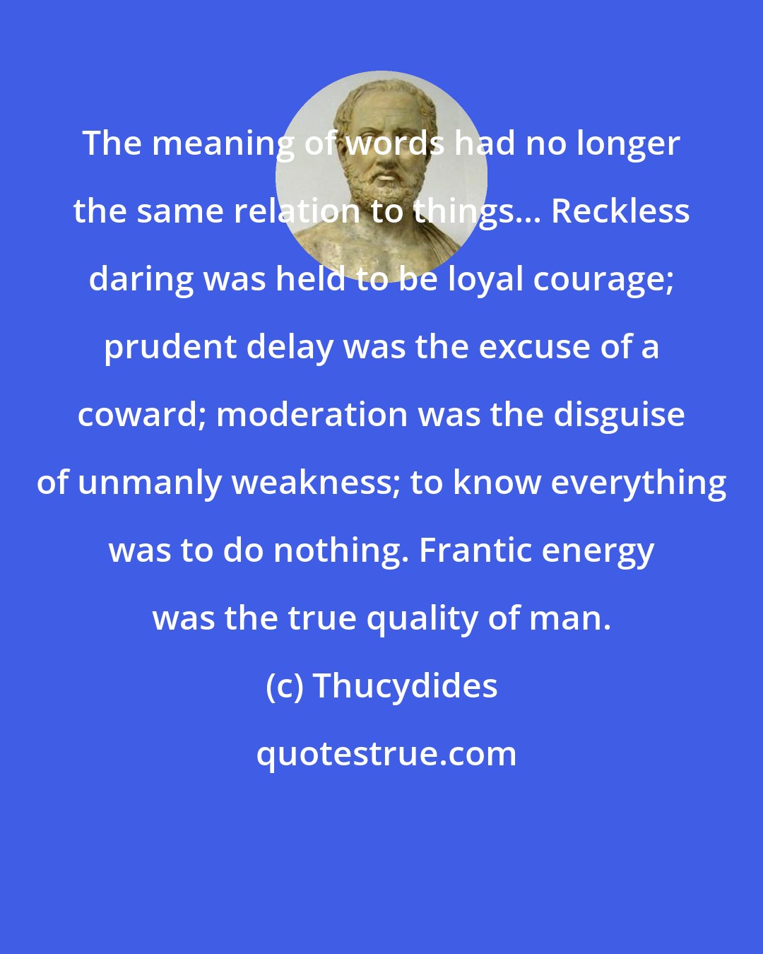 Thucydides: The meaning of words had no longer the same relation to things... Reckless daring was held to be loyal courage; prudent delay was the excuse of a coward; moderation was the disguise of unmanly weakness; to know everything was to do nothing. Frantic energy was the true quality of man.