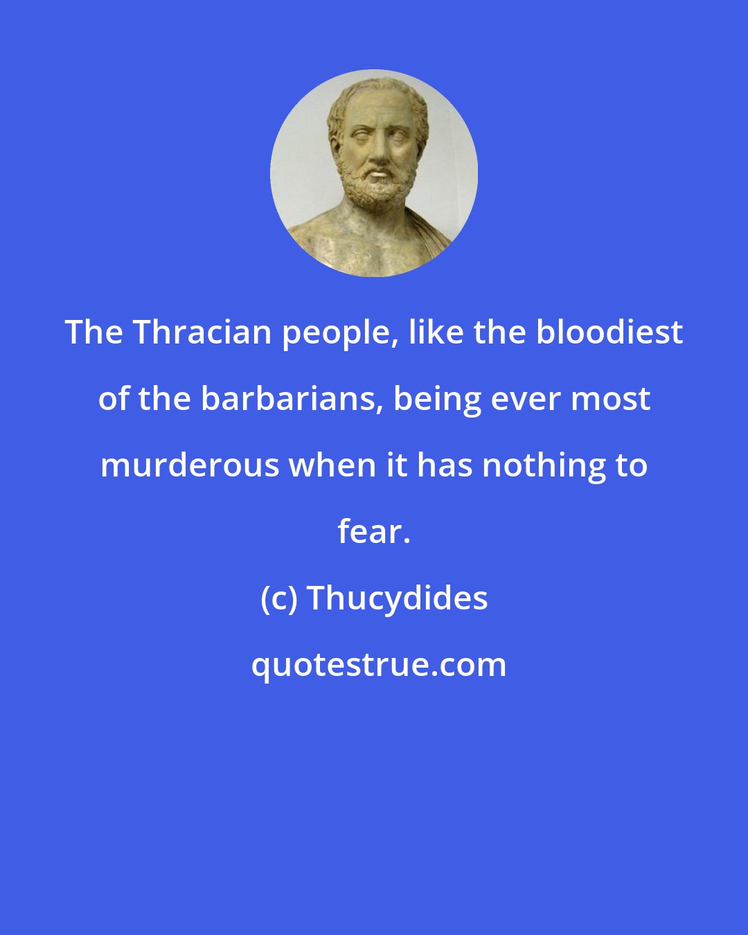 Thucydides: The Thracian people, like the bloodiest of the barbarians, being ever most murderous when it has nothing to fear.