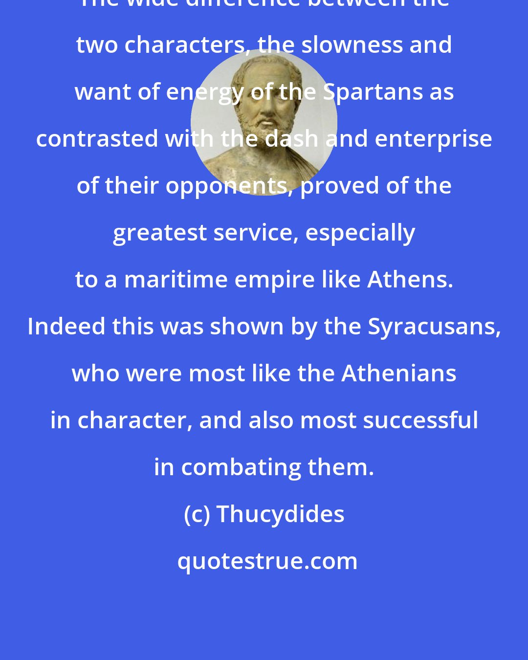 Thucydides: The wide difference between the two characters, the slowness and want of energy of the Spartans as contrasted with the dash and enterprise of their opponents, proved of the greatest service, especially to a maritime empire like Athens. Indeed this was shown by the Syracusans, who were most like the Athenians in character, and also most successful in combating them.