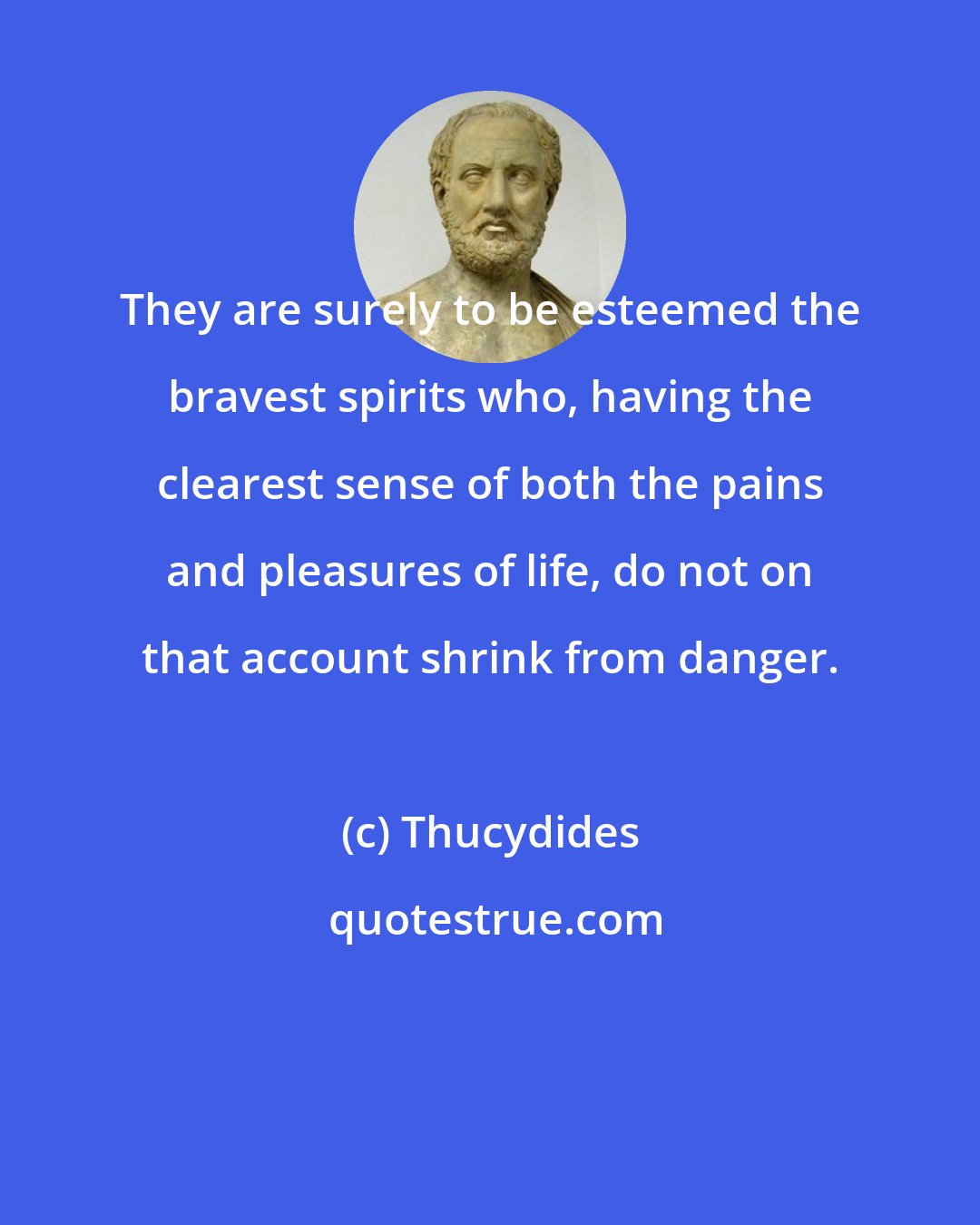 Thucydides: They are surely to be esteemed the bravest spirits who, having the clearest sense of both the pains and pleasures of life, do not on that account shrink from danger.