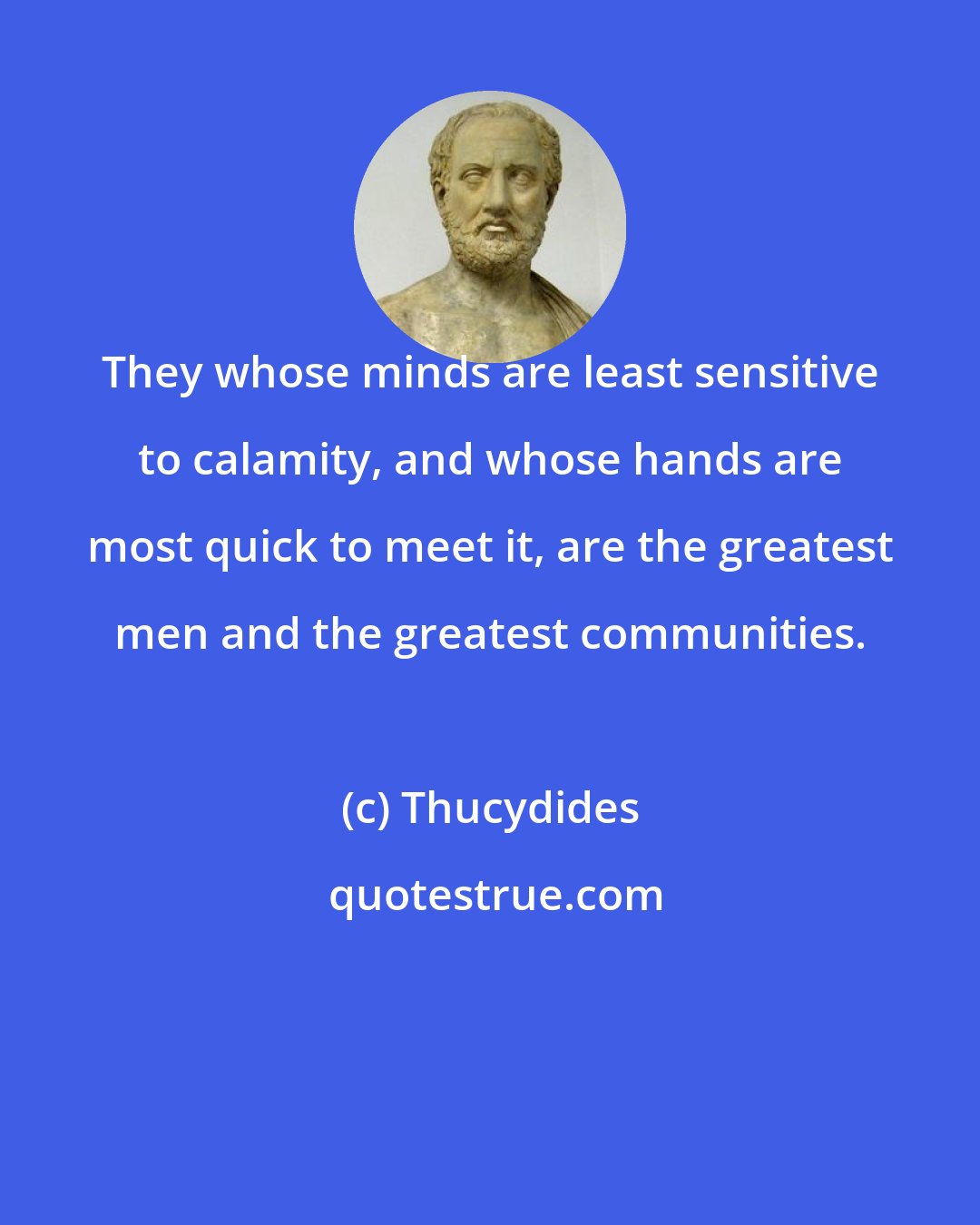 Thucydides: They whose minds are least sensitive to calamity, and whose hands are most quick to meet it, are the greatest men and the greatest communities.