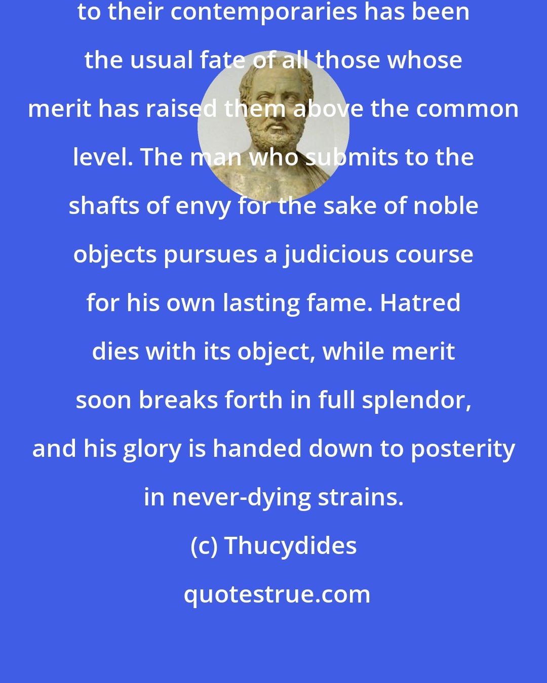Thucydides: To be an object of hatred and aversion to their contemporaries has been the usual fate of all those whose merit has raised them above the common level. The man who submits to the shafts of envy for the sake of noble objects pursues a judicious course for his own lasting fame. Hatred dies with its object, while merit soon breaks forth in full splendor, and his glory is handed down to posterity in never-dying strains.