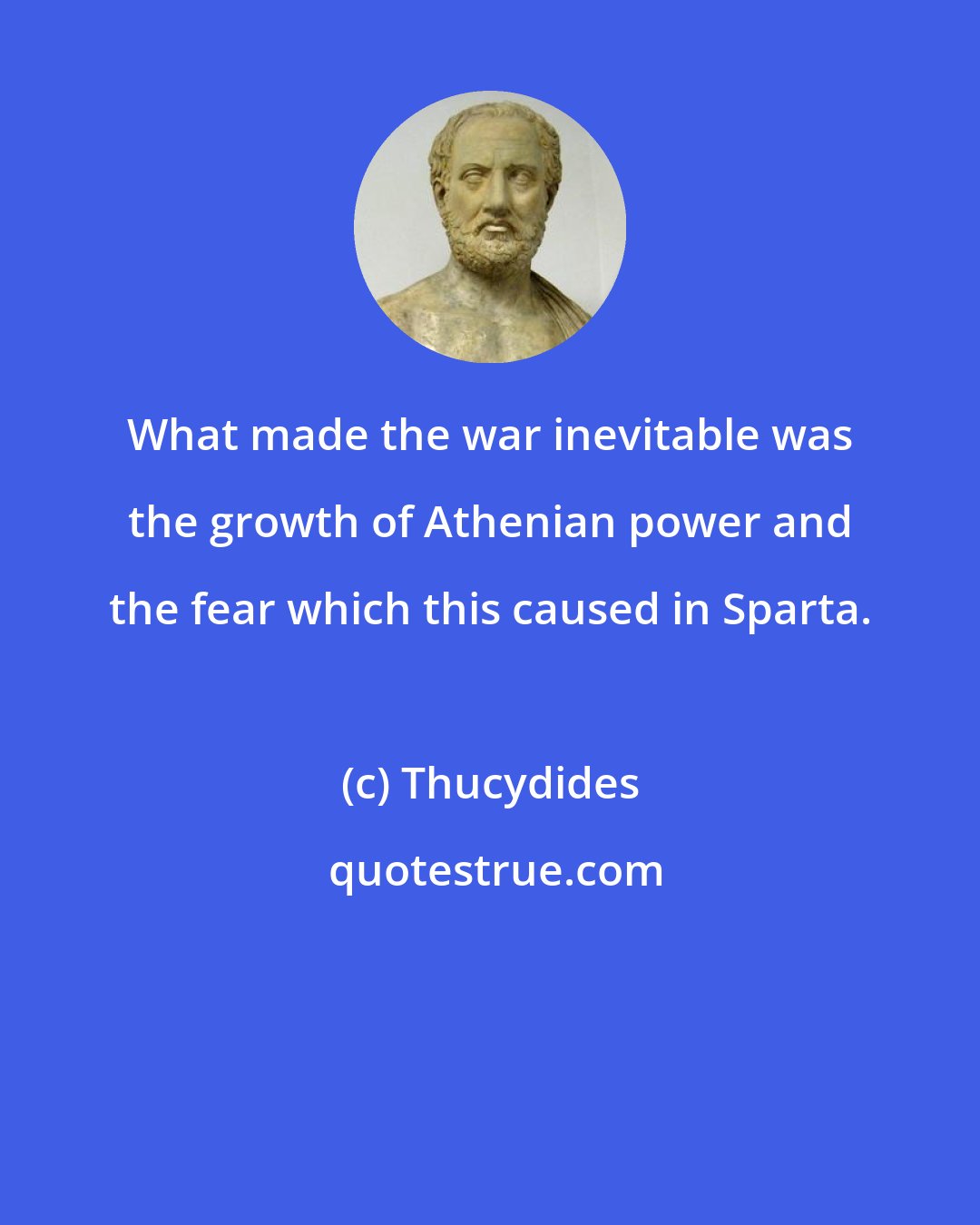 Thucydides: What made the war inevitable was the growth of Athenian power and the fear which this caused in Sparta.