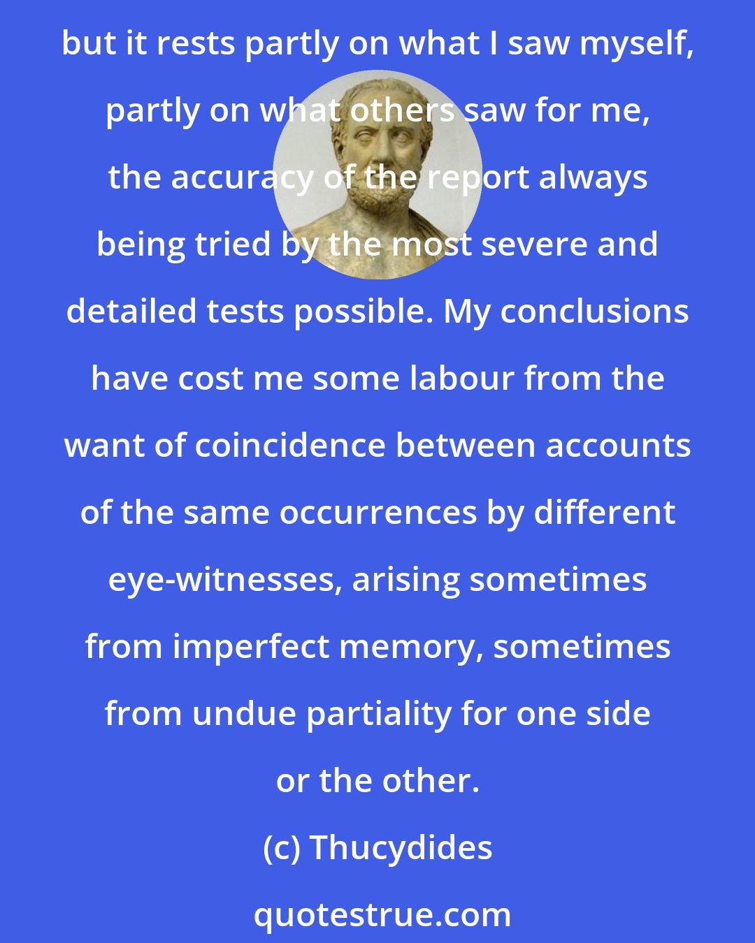 Thucydides: With reference to the narrative of events, far from permitting myself to derive it from the first source that came to hand, I did not even trust my own impressions, but it rests partly on what I saw myself, partly on what others saw for me, the accuracy of the report always being tried by the most severe and detailed tests possible. My conclusions have cost me some labour from the want of coincidence between accounts of the same occurrences by different eye-witnesses, arising sometimes from imperfect memory, sometimes from undue partiality for one side or the other.