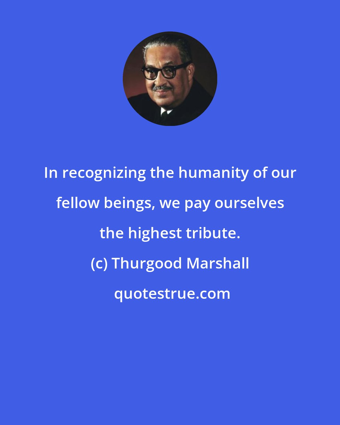 Thurgood Marshall: In recognizing the humanity of our fellow beings, we pay ourselves the highest tribute.