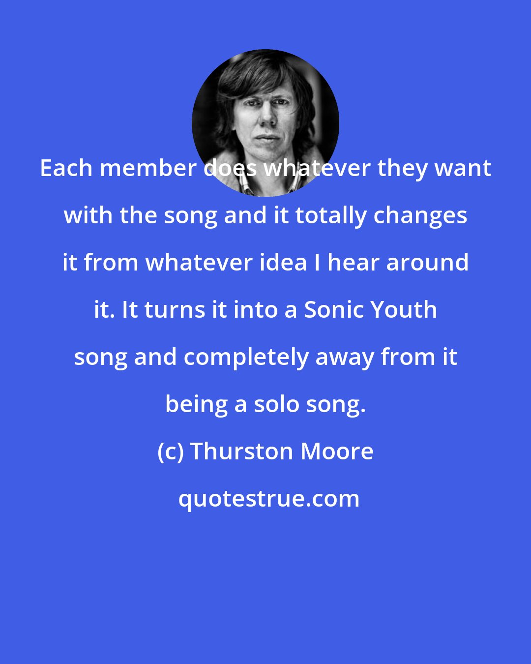 Thurston Moore: Each member does whatever they want with the song and it totally changes it from whatever idea I hear around it. It turns it into a Sonic Youth song and completely away from it being a solo song.